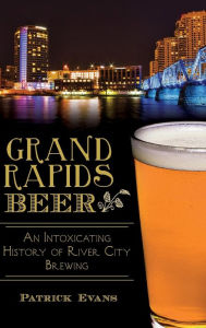 Title: Grand Rapids Beer: An Intoxicating History of River City Brewing, Author: Patrick Evans