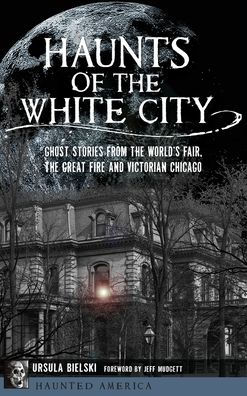 Haunts of the White City: Ghost Stories from the World's Fair, the Great Fire and Victorian Chicago