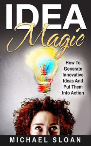 Title: Idea Magic: How To Generate Innovative Ideas And Put Them Into Action, Author: Michael Sloan