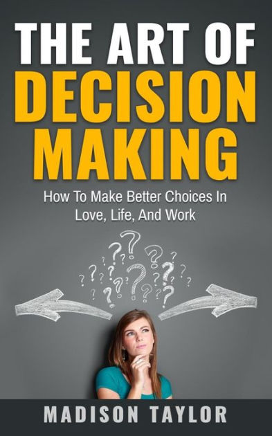 The Art Of Decision Making: How To Make Better Choices In Love, Life ...