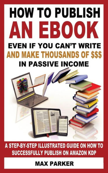 How to Publish an eBook Even If You Can't Write: and Make Thousands of Dollars in Passive Income: A Step-By-Step Illustrated Guide On How To Successfully Publish on Amazon KDP