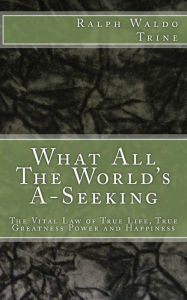 Title: What All The World's A-Seeking: The Vital Law of True Life, True Greatness Power and Happiness, Author: Ralph Waldo Trine