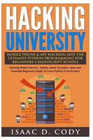 Title: Hacking University Mobile Phone & App Hacking And The Ultimate Python Programming For Beginners: Hacking Mobile Devices, Tablets, Game Consoles, Apps and Essential Beginners Guide To Learn Python From Scratch, Author: Isaac D Cody