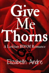 Title: Give Me Thorns: A Lesbian BDSM Romance, Author: Elizabeth Andre