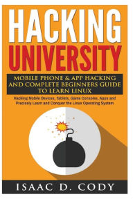 Title: Hacking University: Mobile Phone & App Hacking And Complete Beginners Guide to Learn Linux: Hacking Mobile Devices, Tablets, Game Consoles, Apps and Precisely Learn and Conquer the Linux Operating System, Author: Isaac D Cody