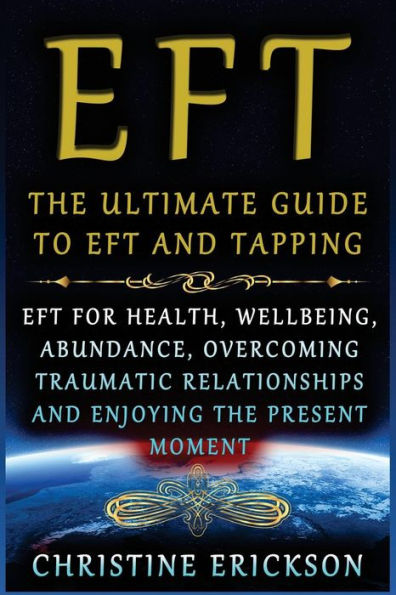 EFT - The Ultimate Guide to EFT and Tapping: EFT for Health, Wellbeing, Abundance, Overcoming Traumatic Relationships and Enjoying the Present Moment