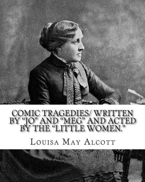 Comic Tragedies/ written by "Jo" and "Meg" and acted by the "Little Women.": By: Louisa May Alcott