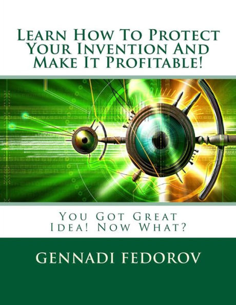 Learn How To Protect Your Invention And Make It Profitable!: You Got Great Idea! Now What?