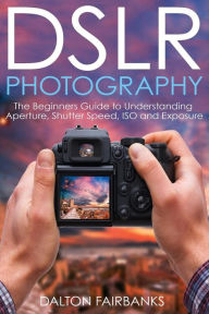 Title: DSLR Photography: The Beginners Guide to Understanding Aperture, Shutter Speed, ISO and Exposure, Author: Dalton Fairbanks