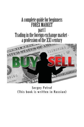 A Complete Guide For Beginners Forex Market Part 1 Trading In The Foreign Exchange Market A Profession Of The Xxi Century This Book Was The - 