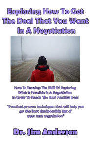 Title: Exploring How To Get The Deal That You Want In A Negotiation: How To Develop The Skill Of Exploring What Is Possible In A Negotiation In Order To Reach The Best Possible Deal, Author: Jim Anderson