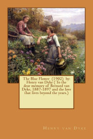 Title: The Blue Flower (1902) by: Henry van Dyke ( To the dear memory of Bernard van Dyke, 1887-1897 and the love that lives beyond the years.), Author: Henry van Dyke