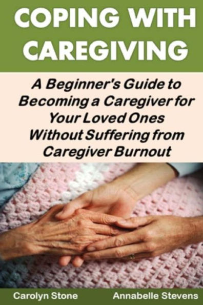 Coping With Caregiving: A Beginner's Guide to Becoming a Caregiver for Your Loved Ones Without Suffering from Caregiver Burnout