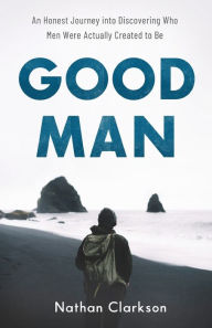 Title: Good Man: An Honest Journey into Discovering Who Men Were Actually Created to Be, Author: Nathan Clarkson