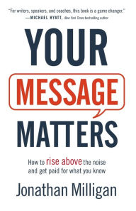 Title: Your Message Matters: How to Rise above the Noise and Get Paid for What You Know, Author: Jonathan Milligan