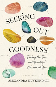 Title: Seeking Out Goodness: Finding the True and Beautiful All around You, Author: Alexandra Kuykendall