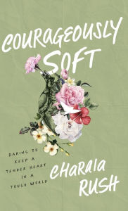 Free downloadable pdf books Courageously Soft: Daring to Keep a Tender Heart in a Tough World by Charaia Rush 9781540903860