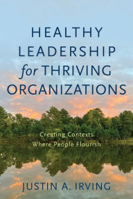 Title: Healthy Leadership for Thriving Organizations: Creating Contexts Where People Flourish, Author: Justin A Irving