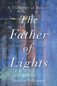 Title: The Father of Lights: A Theology of Beauty, Author: Junius Johnson