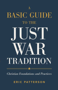 Title: A Basic Guide to the Just War Tradition: Christian Foundations and Practices, Author: Eric Patterson