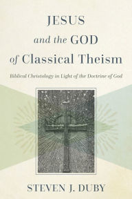 Title: Jesus and the God of Classical Theism: Biblical Christology in Light of the Doctrine of God, Author: Steven J. Duby
