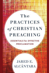 Title: The Practices of Christian Preaching: Essentials for Effective Proclamation, Author: Jared E. Alcántara