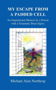 Title: My Escape From A Padded Cell: An Inspirational Memoir by a Person with a Traumatic Brain Injury, Author: Michael Alan Northrop