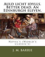 Title: Auld licht idylls. Better dead. An Edinburgh eleven. By: J. M. Barrie: Novel's (World's classic's), Author: J. M. Barrie