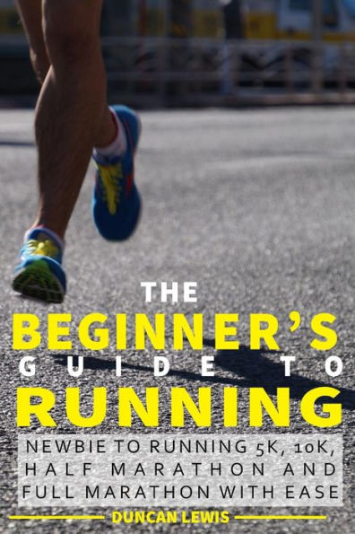 The Beginner's Guide to Running: Newbie To Running 5k, 10k, Half Marathon And Full Marathon With Ease