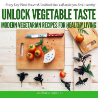 Title: Unlock Vegetable Taste: Modern Vegetarian Recipes for Healthy Living: Everyday Plant Powered Cookbook that will make you Feel Amazing, Author: Babara Aguilar