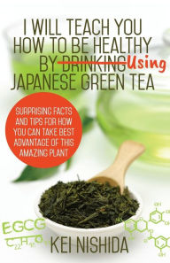 Title: I Will Teach YOU How to be healthy by Using Japanese Green Tea!: Surprising Facts and Tips for How You can Take Best Advantage of This Amazing Plant, Author: Kei Nishida