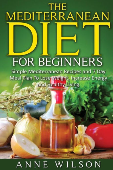 The Mediterranean Diet for Beginners: Simple Mediterranean Recipes and 7 Day Meal Plan To Lose Weight, Increase Energy and Healthy Living