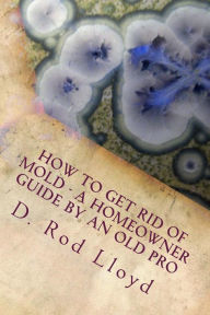 Title: How to get rid of MOLD - a homeowner guide by an Old Pro, Author: D Rod Lloyd