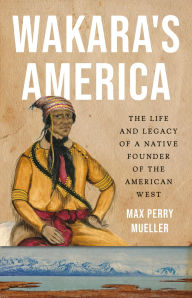 Title: Wakara's America: The Life and Legacy of a Native Founder of the American West, Author: Max Perry Mueller