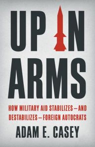 Title: Up in Arms: How Military Aid Stabilizes-and Destabilizes-Foreign Autocrats, Author: Adam E Casey