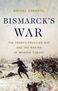 Title: Bismarck's War: The Franco-Prussian War and the Making of Modern Europe, Author: Rachel Chrastil