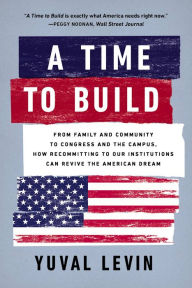 Title: A Time to Build: From Family and Community to Congress and the Campus, How Recommitting to Our Institutions Can Revive the American Dream, Author: Yuval Levin