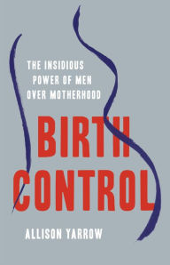 Title: Birth Control: The Insidious Power of Men Over Motherhood, Author: Allison Yarrow