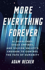 Title: More Everything Forever: AI Overlords, Space Empires, and Silicon Valley's Crusade to Control the Fate of Humanity, Author: Adam Becker