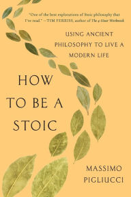 Title: How to Be a Stoic: Using Ancient Philosophy to Live a Modern Life, Author: Massimo Pigliucci