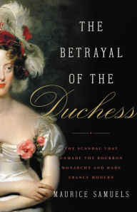 Ebooks free online download The Betrayal of the Duchess: The Scandal That Unmade the Bourbon Monarchy and Made France Modern PDF MOBI FB2 by Maurice Samuels