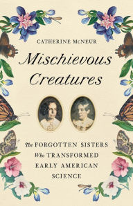 Title: Mischievous Creatures: The Forgotten Sisters Who Transformed Early American Science, Author: Catherine McNeur