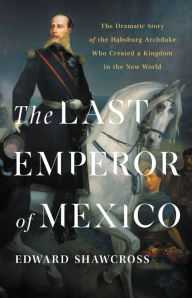 Title: The Last Emperor of Mexico: The Dramatic Story of the Habsburg Archduke Who Created a Kingdom in the New World, Author: Edward Shawcross