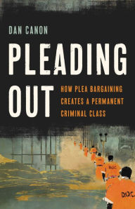 Title: Pleading Out: How Plea Bargaining Creates a Permanent Criminal Class, Author: Dan Canon
