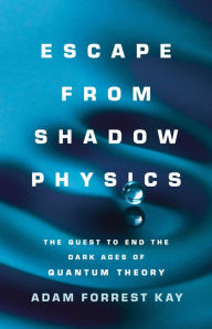 Title: Escape from Shadow Physics: The Quest to End the Dark Ages of Quantum Theory, Author: Adam Kay