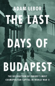 Title: The Last Days of Budapest: The Destruction of Europe's Most Cosmopolitan Capital in World War II, Author: Adam LeBor