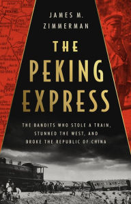 Free downloaded ebooks The Peking Express: The Bandits Who Stole a Train, Stunned the West, and Broke the Republic of China 9781541701700 by James M Zimmerman, James M Zimmerman