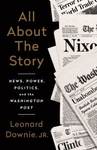 Title: All About the Story: News, Power, Politics, and the Washington Post, Author: Leonard Downie Jr