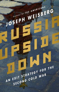 Title: Russia Upside Down: An Exit Strategy for the Second Cold War, Author: Joseph Weisberg