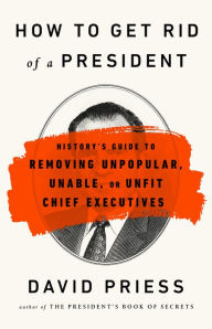 Title: How to Get Rid of a President: History's Guide to Removing Unpopular, Unable, or Unfit Chief Executives, Author: David Priess